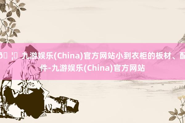 🦄九游娱乐(China)官方网站小到衣柜的板材、配件-九游娱乐(China)官方网站