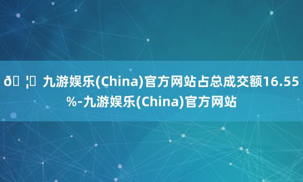 🦄九游娱乐(China)官方网站占总成交额16.55%-九游娱乐(China)官方网站