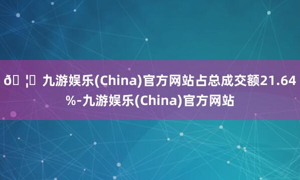 🦄九游娱乐(China)官方网站占总成交额21.64%-九游娱乐(China)官方网站