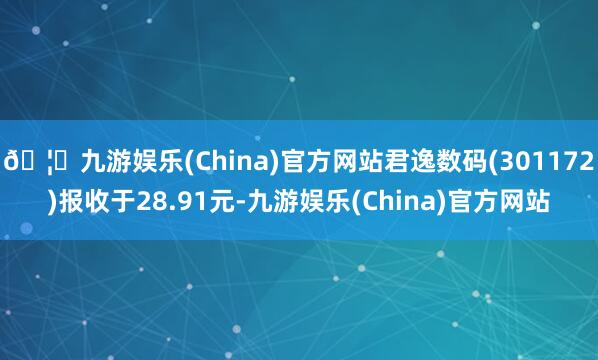 🦄九游娱乐(China)官方网站君逸数码(301172)报收于28.91元-九游娱乐(China)官方网站