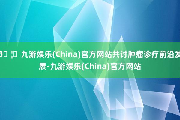 🦄九游娱乐(China)官方网站共讨肿瘤诊疗前沿发展-九游娱乐(China)官方网站
