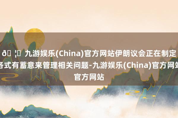 🦄九游娱乐(China)官方网站伊朗议会正在制定各式有蓄意来管理相关问题-九游娱乐(China)官方网站