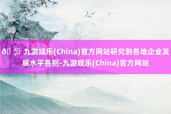 🦄九游娱乐(China)官方网站研究到各地企业发展水平各别-九游娱乐(China)官方网站