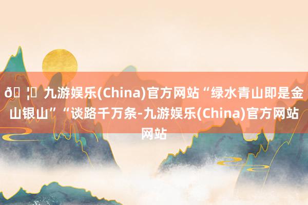 🦄九游娱乐(China)官方网站“绿水青山即是金山银山”“谈路千万条-九游娱乐(China)官方网站