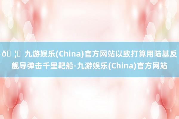 🦄九游娱乐(China)官方网站以致打算用陆基反舰导弹击千里靶船-九游娱乐(China)官方网站