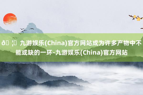 🦄九游娱乐(China)官方网站成为许多产物中不能或缺的一环-九游娱乐(China)官方网站