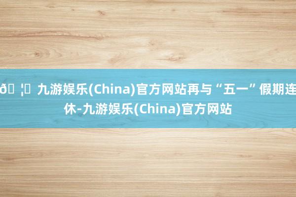🦄九游娱乐(China)官方网站再与“五一”假期连休-九游娱乐(China)官方网站