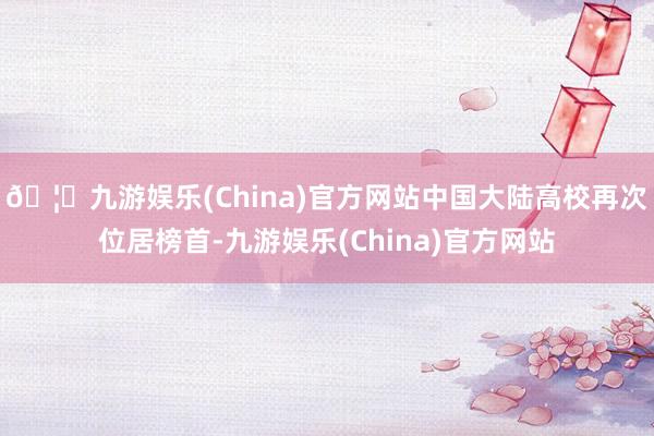 🦄九游娱乐(China)官方网站中国大陆高校再次位居榜首-九游娱乐(China)官方网站