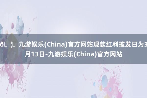 🦄九游娱乐(China)官方网站现款红利披发日为3月13日-九游娱乐(China)官方网站