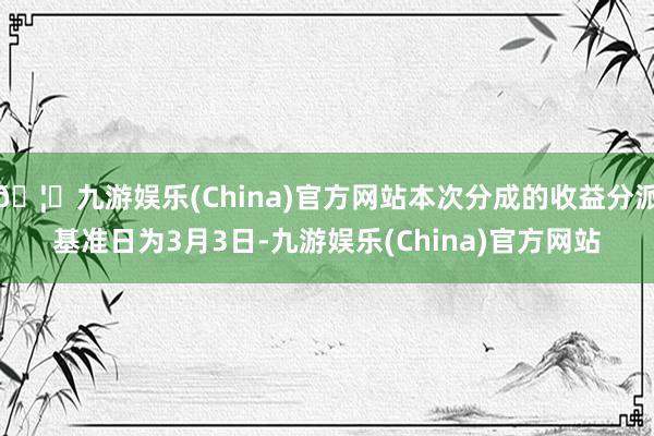 🦄九游娱乐(China)官方网站本次分成的收益分派基准日为3月3日-九游娱乐(China)官方网站