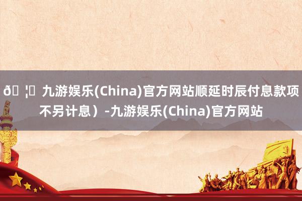 🦄九游娱乐(China)官方网站顺延时辰付息款项不另计息）-九游娱乐(China)官方网站