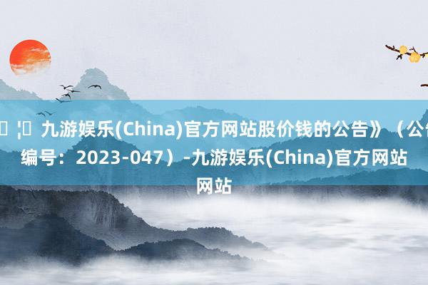 🦄九游娱乐(China)官方网站股价钱的公告》（公告编号：2023-047）-九游娱乐(China)官方网站