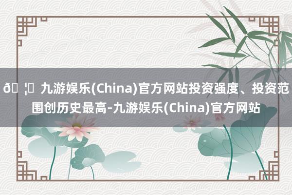 🦄九游娱乐(China)官方网站投资强度、投资范围创历史最高-九游娱乐(China)官方网站