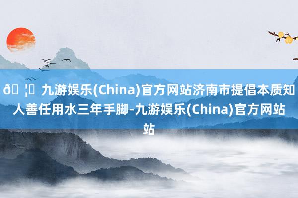 🦄九游娱乐(China)官方网站济南市提倡本质知人善任用水三年手脚-九游娱乐(China)官方网站