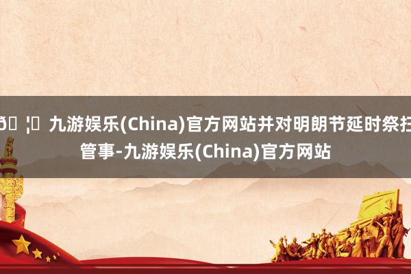 🦄九游娱乐(China)官方网站并对明朗节延时祭扫管事-九游娱乐(China)官方网站