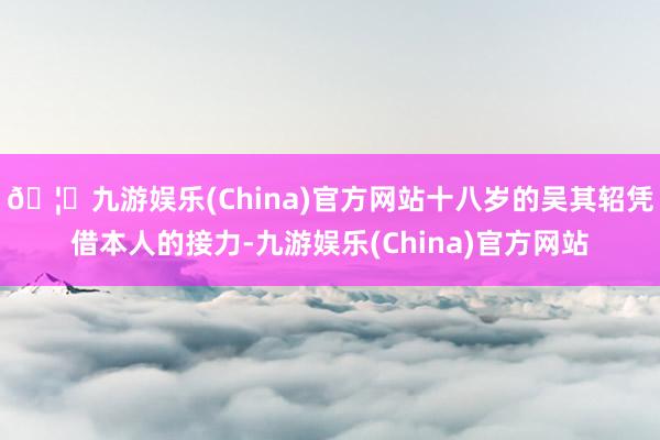 🦄九游娱乐(China)官方网站十八岁的吴其轺凭借本人的接力-九游娱乐(China)官方网站