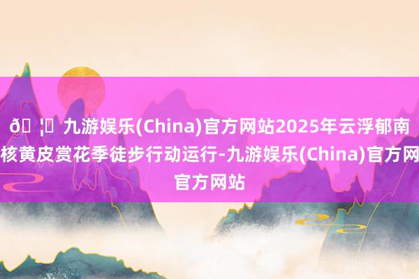 🦄九游娱乐(China)官方网站2025年云浮郁南无核黄皮赏花季徒步行动运行-九游娱乐(China)官方网站