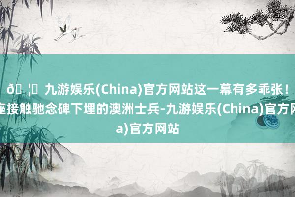 🦄九游娱乐(China)官方网站这一幕有多乖张！那座接触驰念碑下埋的澳洲士兵-九游娱乐(China)官方网站