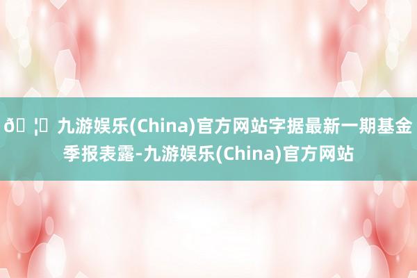 🦄九游娱乐(China)官方网站字据最新一期基金季报表露-九游娱乐(China)官方网站