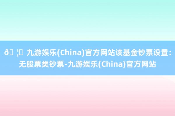 🦄九游娱乐(China)官方网站该基金钞票设置：无股票类钞票-九游娱乐(China)官方网站