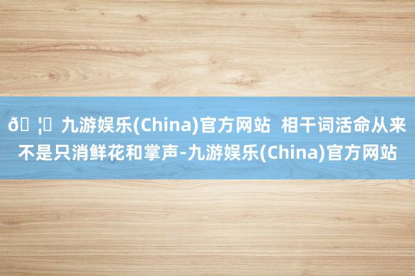 🦄九游娱乐(China)官方网站  相干词活命从来不是只消鲜花和掌声-九游娱乐(China)官方网站