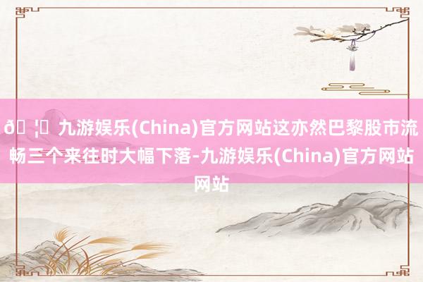 🦄九游娱乐(China)官方网站这亦然巴黎股市流畅三个来往时大幅下落-九游娱乐(China)官方网站