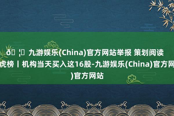 🦄九游娱乐(China)官方网站举报 策划阅读  龙虎榜丨机构当天买入这16股-九游娱乐(China)官方网站