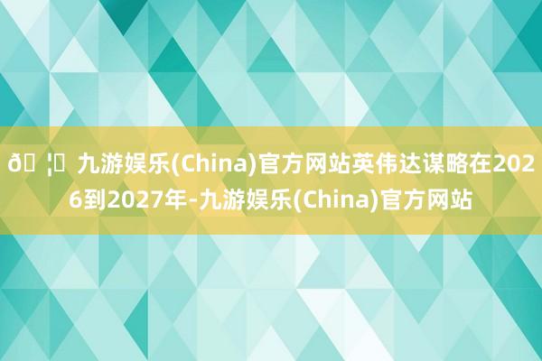 🦄九游娱乐(China)官方网站　　英伟达谋略在2026到2027年-九游娱乐(China)官方网站