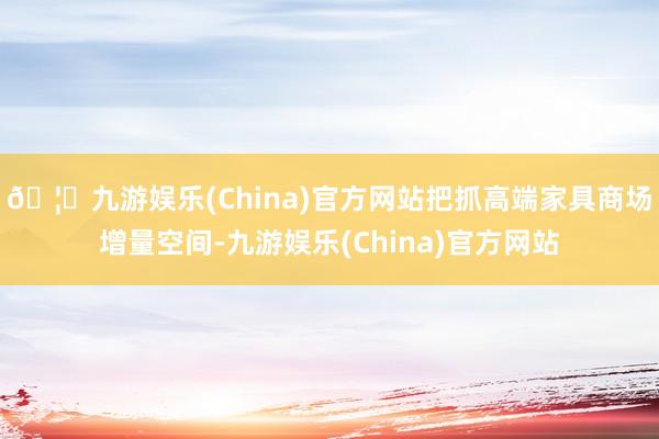 🦄九游娱乐(China)官方网站把抓高端家具商场增量空间-九游娱乐(China)官方网站