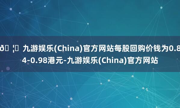 🦄九游娱乐(China)官方网站每股回购价钱为0.84-0.98港元-九游娱乐(China)官方网站