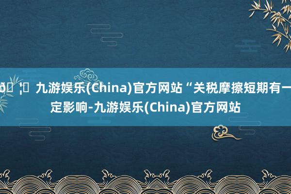 🦄九游娱乐(China)官方网站“关税摩擦短期有一定影响-九游娱乐(China)官方网站