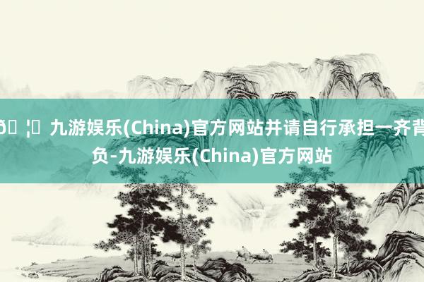🦄九游娱乐(China)官方网站并请自行承担一齐背负-九游娱乐(China)官方网站
