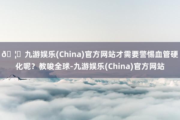 🦄九游娱乐(China)官方网站才需要警惕血管硬化呢？教唆全球-九游娱乐(China)官方网站