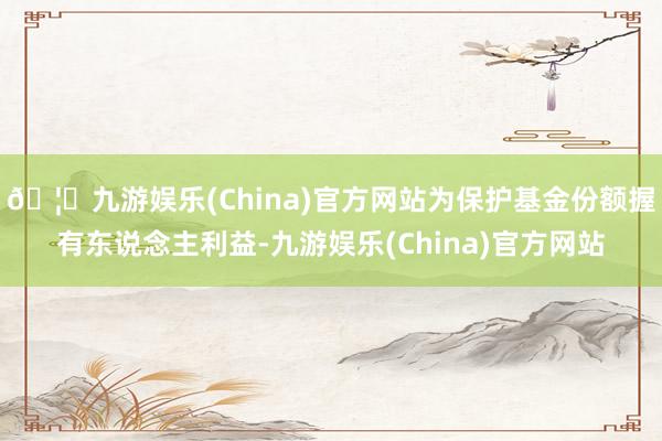 🦄九游娱乐(China)官方网站为保护基金份额握有东说念主利益-九游娱乐(China)官方网站