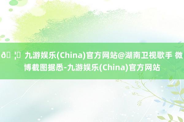 🦄九游娱乐(China)官方网站@湖南卫视歌手 微博截图据悉-九游娱乐(China)官方网站