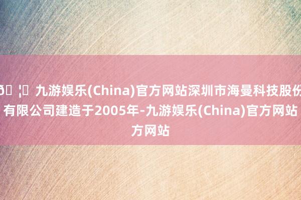 🦄九游娱乐(China)官方网站深圳市海曼科技股份有限公司建造于2005年-九游娱乐(China)官方网站