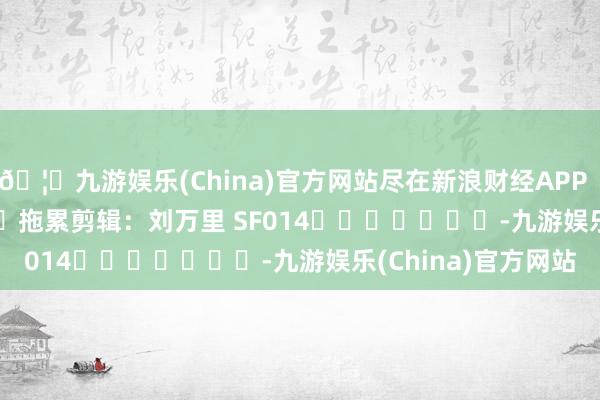 🦄九游娱乐(China)官方网站尽在新浪财经APP            						拖累剪辑：刘万里 SF014							-九游娱乐(China)官方网站
