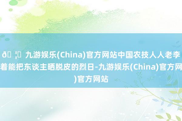 🦄九游娱乐(China)官方网站中国农技人人老李顶着能把东谈主晒脱皮的烈日-九游娱乐(China)官方网站