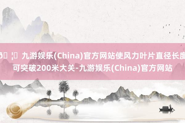 🦄九游娱乐(China)官方网站使风力叶片直径长度可突破200米大关-九游娱乐(China)官方网站