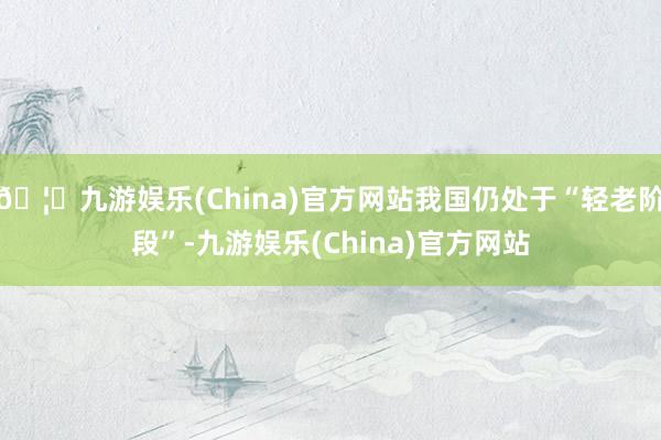 🦄九游娱乐(China)官方网站我国仍处于“轻老阶段”-九游娱乐(China)官方网站