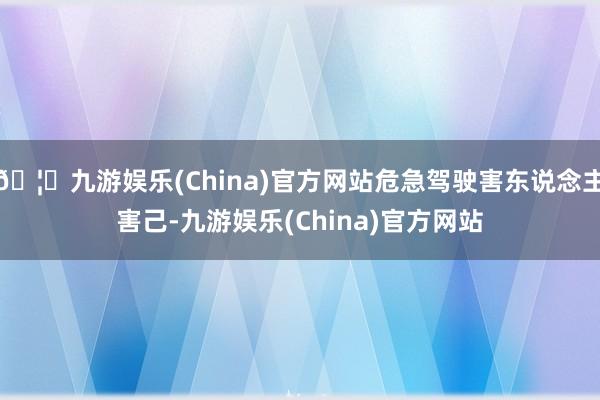 🦄九游娱乐(China)官方网站危急驾驶害东说念主害己-九游娱乐(China)官方网站