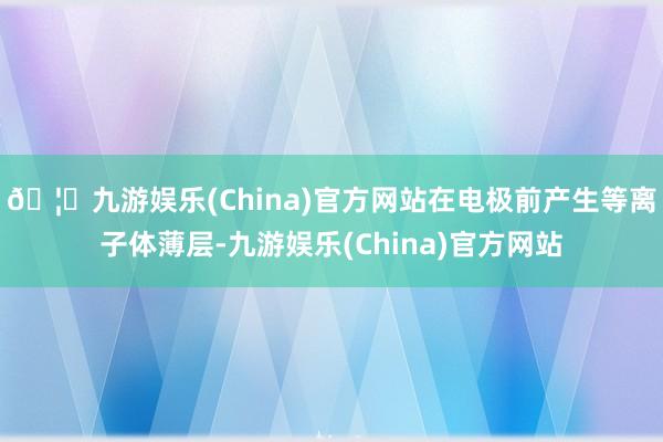 🦄九游娱乐(China)官方网站在电极前产生等离子体薄层-九游娱乐(China)官方网站