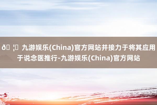🦄九游娱乐(China)官方网站并接力于将其应用于说念医推行-九游娱乐(China)官方网站