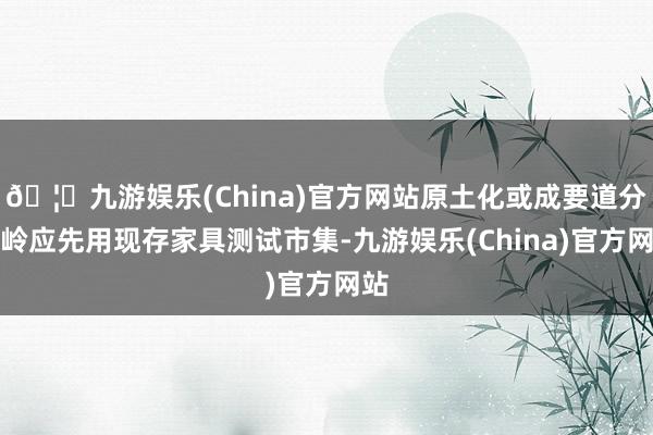 🦄九游娱乐(China)官方网站原土化或成要道分水岭应先用现存家具测试市集-九游娱乐(China)官方网站