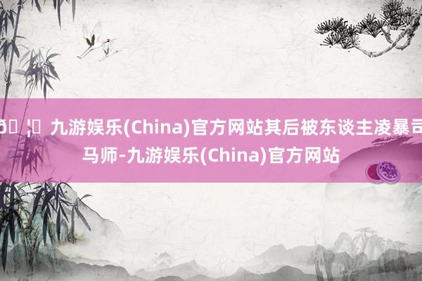 🦄九游娱乐(China)官方网站其后被东谈主凌暴司马师-九游娱乐(China)官方网站