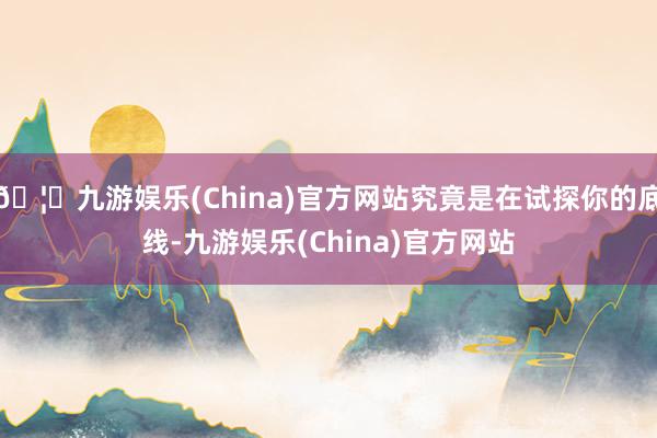 🦄九游娱乐(China)官方网站究竟是在试探你的底线-九游娱乐(China)官方网站