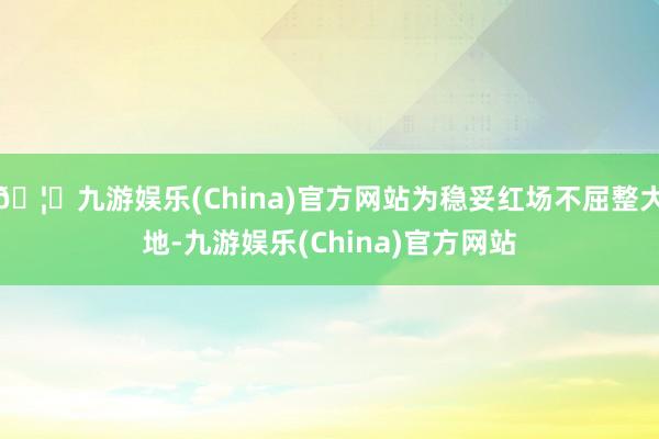 🦄九游娱乐(China)官方网站为稳妥红场不屈整大地-九游娱乐(China)官方网站
