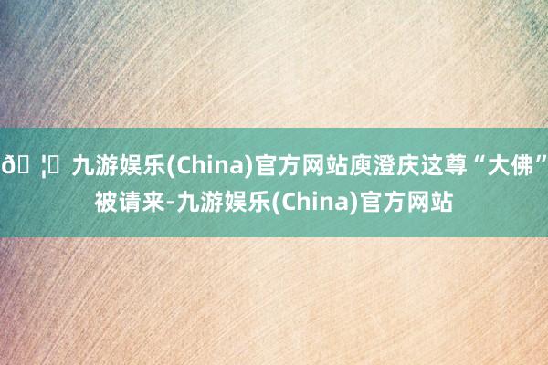 🦄九游娱乐(China)官方网站庾澄庆这尊“大佛”被请来-九游娱乐(China)官方网站