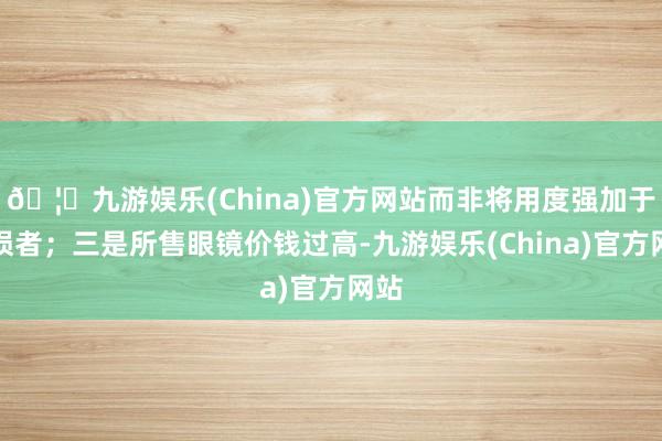 🦄九游娱乐(China)官方网站而非将用度强加于耗损者；三是所售眼镜价钱过高-九游娱乐(China)官方网站