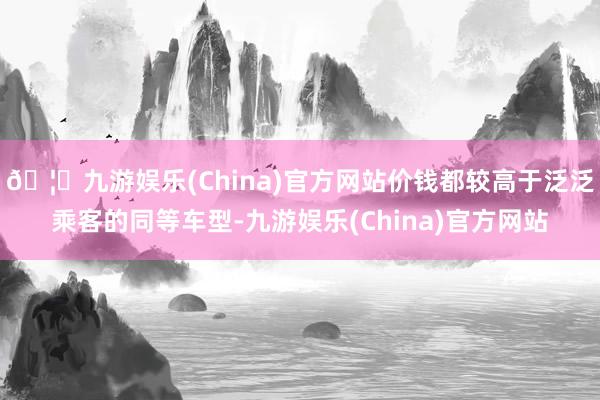 🦄九游娱乐(China)官方网站价钱都较高于泛泛乘客的同等车型-九游娱乐(China)官方网站